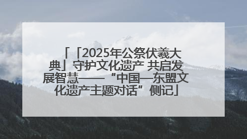 「2025年公祭伏羲大典」守护文化遗产 共启发展智慧——“中国—东盟文化遗产主题对话”侧记