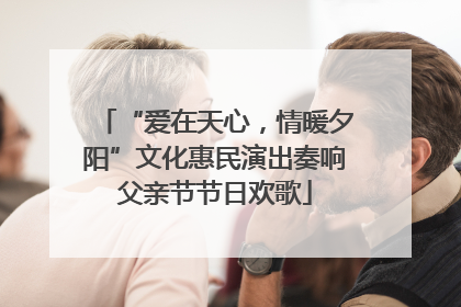 “爱在天心，情暖夕阳”文化惠民演出奏响父亲节节日欢歌