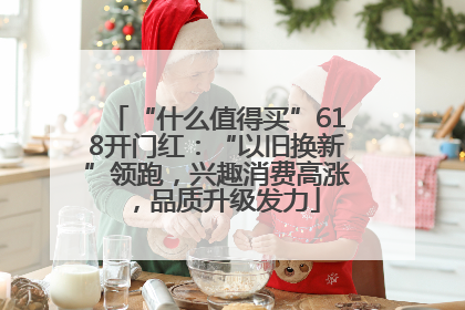 “什么值得买”618开门红：“以旧换新”领跑，兴趣消费高涨，品质升级发力