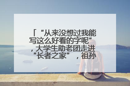 “从来没想过我能写这么好看的字呢”，大学生助老团走进“长者之家”，祖孙氛围感拉满