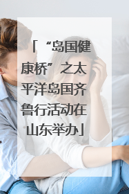 “岛国健康桥”之太平洋岛国齐鲁行活动在山东举办