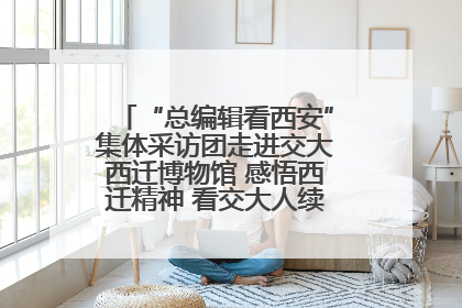 “总编辑看西安”集体采访团走进交大西迁博物馆 感悟西迁精神 看交大人续写爱国奋斗新篇章