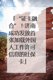 “证卡融合”！济南成功发放首张加载外国人工作许可信息的社保卡