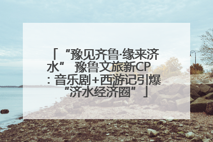 “豫见齐鲁·缘来济水” 豫鲁文旅新CP：音乐剧+西游记引爆“济水经济圈”