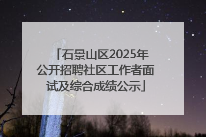 石景山区2025年公开招聘社区工作者面试及综合成绩公示