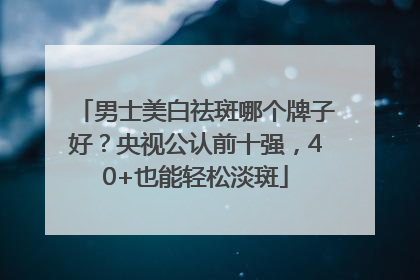 男士美白祛斑哪个牌子好？央视公认前十强，40+也能轻松淡斑