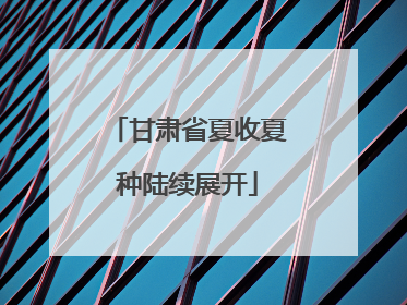 甘肃省夏收夏种陆续展开