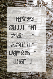 用文艺汇演打开“和之城” “艺韵芷江”助推文旅“出圈”