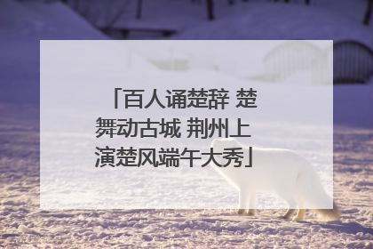 百人诵楚辞 楚舞动古城 荆州上演楚风端午大秀