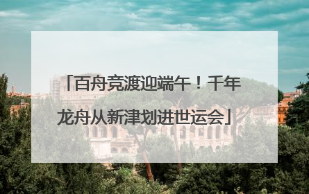 百舟竞渡迎端午！千年龙舟从新津划进世运会