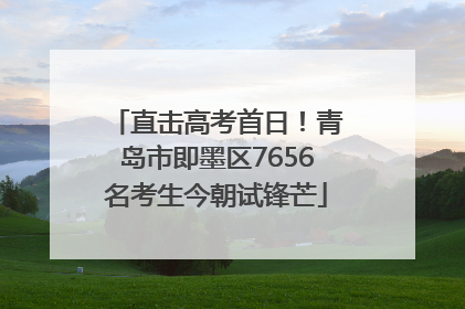 直击高考首日！青岛市即墨区7656名考生今朝试锋芒