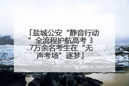 盐城公安“静音行动”全流程护航高考 3.7万余名考生在“无声考场”逐梦