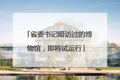 省委书记暗访过的博物馆，即将试运行