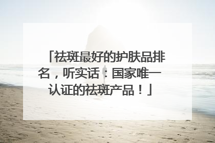 祛斑最好的护肤品排名，听实话：国家唯一认证的祛斑产品！