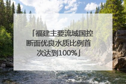 福建主要流域国控断面优良水质比例首次达到100%