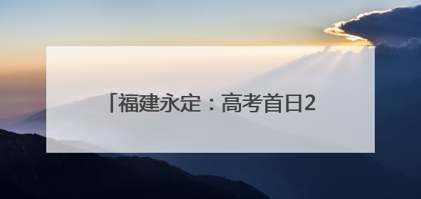 福建永定：高考首日2531名学子提笔逐梦