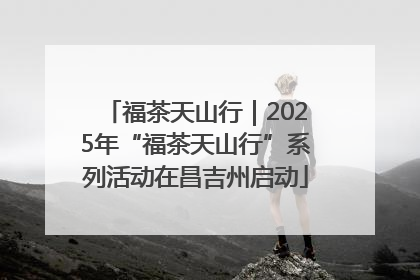 福茶天山行｜2025年“福茶天山行”系列活动在昌吉州启动