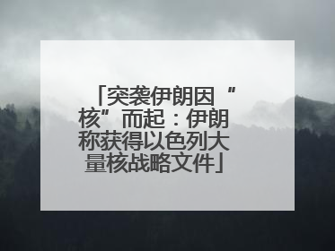 突袭伊朗因“核”而起：伊朗称获得以色列大量核战略文件