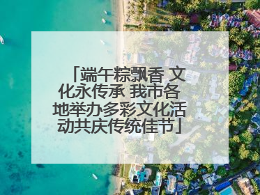 端午粽飘香 文化永传承 我市各地举办多彩文化活动共庆传统佳节