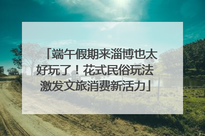 端午假期来淄博也太好玩了！花式民俗玩法激发文旅消费新活力