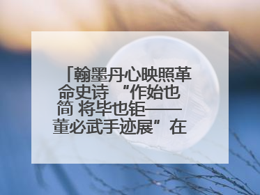 翰墨丹心映照革命史诗 “作始也简 将毕也钜——董必武手迹展”在福州开幕