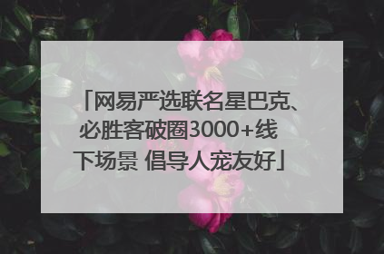 网易严选联名星巴克、必胜客破圈3000+线下场景 倡导人宠友好