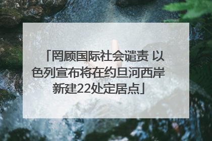 罔顾国际社会谴责 以色列宣布将在约旦河西岸新建22处定居点