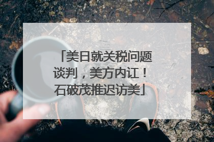 美日就关税问题谈判，美方内讧！石破茂推迟访美