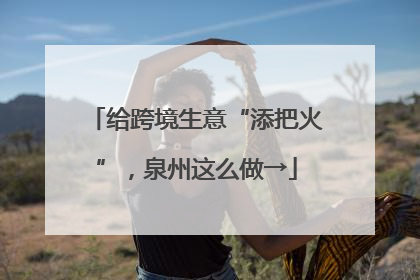 给跨境生意“添把火”，泉州这么做→