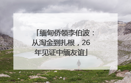 缅甸侨领李伯波：从淘金到扎根，26年见证中缅友谊