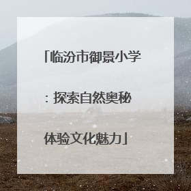 临汾市御景小学：探索自然奥秘 体验文化魅力