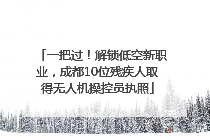 一把过！解锁低空新职业，成都10位残疾人取得无人机操控员执照