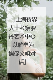 上海侨界人士考察罗丹艺术中心 以雕塑为媒促文明对话