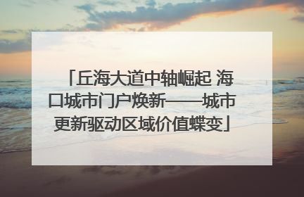 丘海大道中轴崛起 海口城市门户焕新——城市更新驱动区域价值蝶变