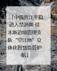中俄界江平稳进入禁渔期 佳木斯边境管理支队“空江地”立体化智慧监管护航