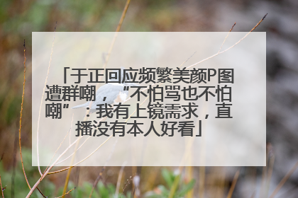于正回应频繁美颜P图遭群嘲，“不怕骂也不怕嘲”：我有上镜需求，直播没有本人好看