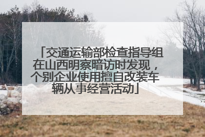 交通运输部检查指导组在山西明察暗访时发现，个别企业使用擅自改装车辆从事经营活动