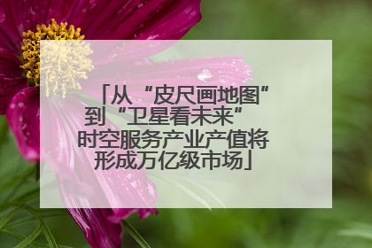 从“皮尺画地图”到“卫星看未来” 时空服务产业产值将形成万亿级市场