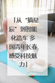 从“摘星辰”到智能化造车 多国青年长春感受科技魅力