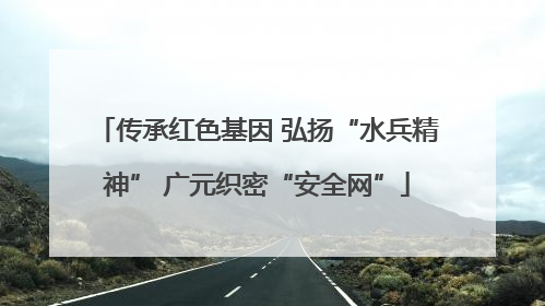 传承红色基因 弘扬“水兵精神” 广元织密“安全网”