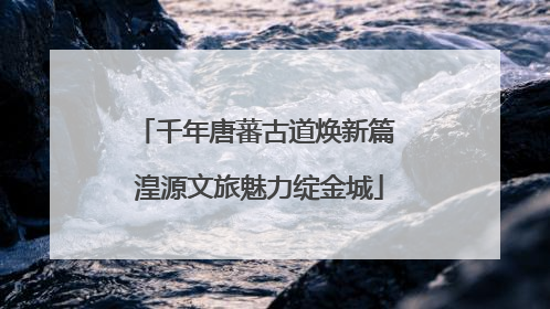 千年唐蕃古道焕新篇 湟源文旅魅力绽金城