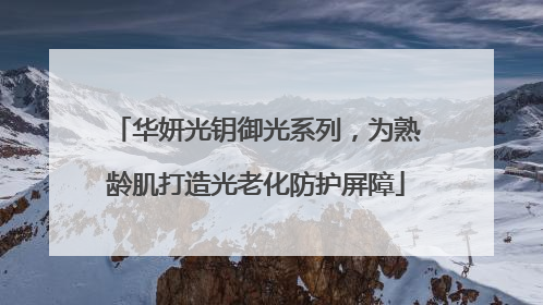 华妍光钥御光系列，为熟龄肌打造光老化防护屏障
