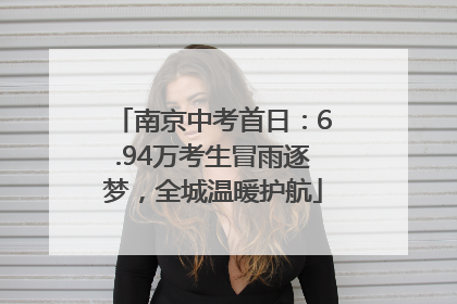 南京中考首日：6.94万考生冒雨逐梦，全城温暖护航