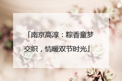 南京高淳：粽香童梦交织，情暖双节时光
