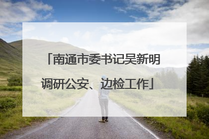 南通市委书记吴新明调研公安、边检工作