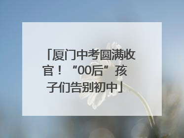 厦门中考圆满收官！“00后”孩子们告别初中