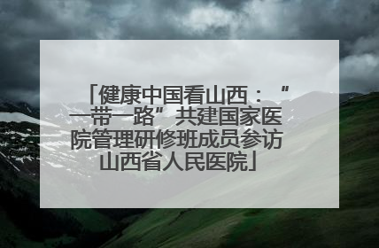 健康中国看山西：“一带一路”共建国家医院管理研修班成员参访山西省人民医院