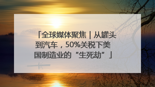 全球媒体聚焦｜从罐头到汽车，50%关税下美国制造业的“生死劫”