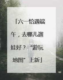 六一恰遇端午，去哪儿遛娃好？“游玩地图”上新