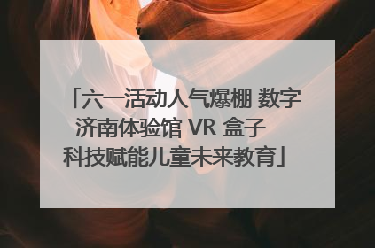 六一活动人气爆棚 数字济南体验馆 VR 盒子 科技赋能儿童未来教育